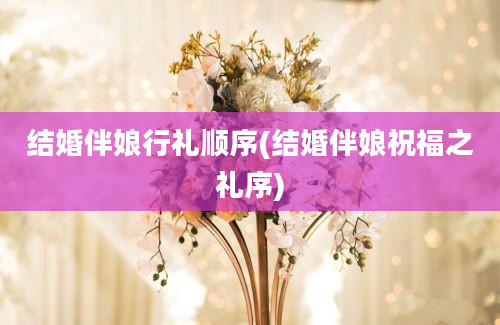 结婚伴娘行礼顺序(结婚伴娘祝福之礼序)