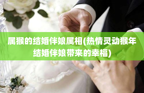 属猴的结婚伴娘属相(热情灵动猴年结婚伴娘带来的幸福)