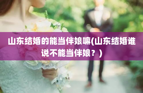 山东结婚的能当伴娘嘛(山东结婚谁说不能当伴娘？)