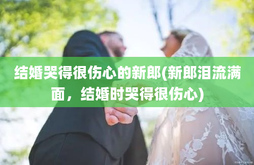 结婚哭得很伤心的新郎(新郎泪流满面，结婚时哭得很伤心)