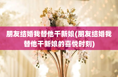 朋友结婚我替他干新娘(朋友结婚我替他干新娘的喜悦时刻)