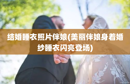 结婚睡衣照片伴娘(美丽伴娘身着婚纱睡衣闪亮登场)