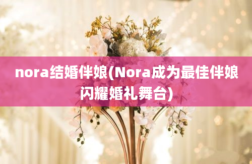 nora结婚伴娘(Nora成为最佳伴娘闪耀婚礼舞台)