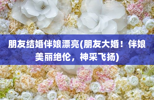 朋友结婚伴娘漂亮(朋友大婚！伴娘美丽绝伦，神采飞扬)