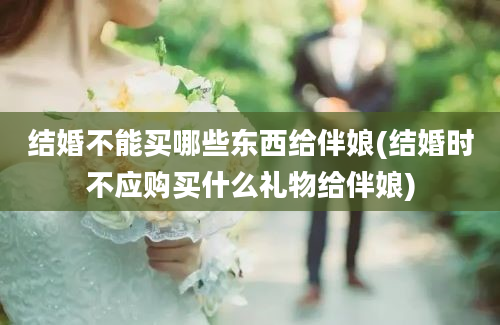 结婚不能买哪些东西给伴娘(结婚时不应购买什么礼物给伴娘)