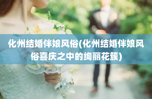 化州结婚伴娘风俗(化州结婚伴娘风俗喜庆之中的绚丽花簇)