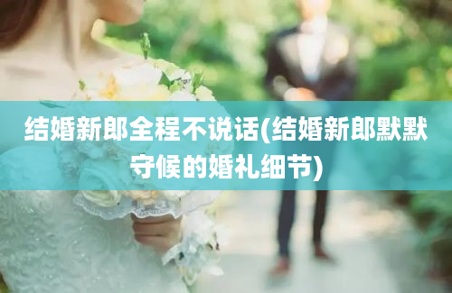 结婚新郎全程不说话(结婚新郎默默守候的婚礼细节)