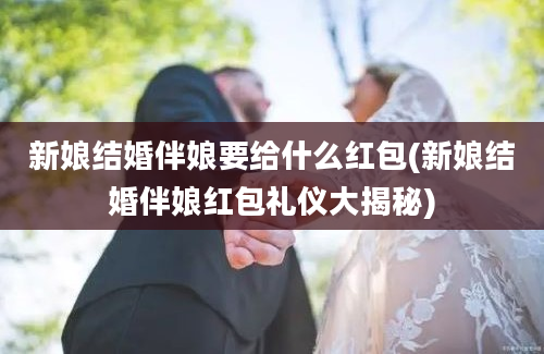 新娘结婚伴娘要给什么红包(新娘结婚伴娘红包礼仪大揭秘)