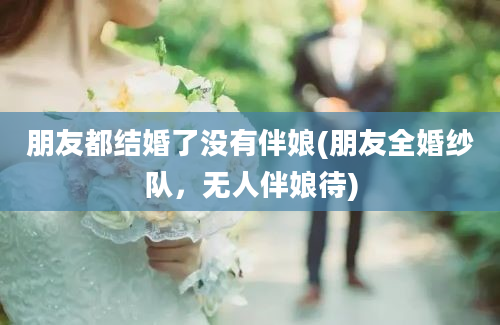 朋友都结婚了没有伴娘(朋友全婚纱队，无人伴娘待)