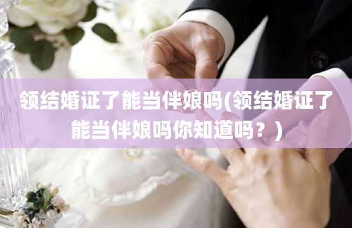 领结婚证了能当伴娘吗(领结婚证了能当伴娘吗你知道吗？)