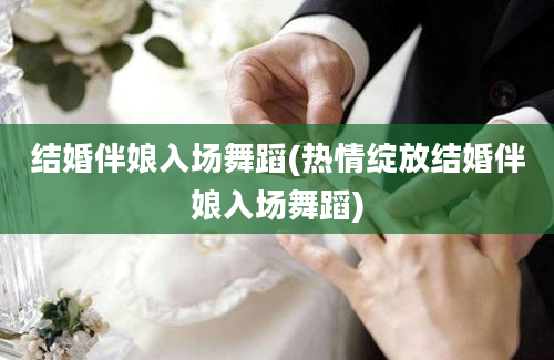 结婚伴娘入场舞蹈(热情绽放结婚伴娘入场舞蹈)