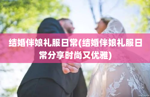 结婚伴娘礼服日常(结婚伴娘礼服日常分享时尚又优雅)