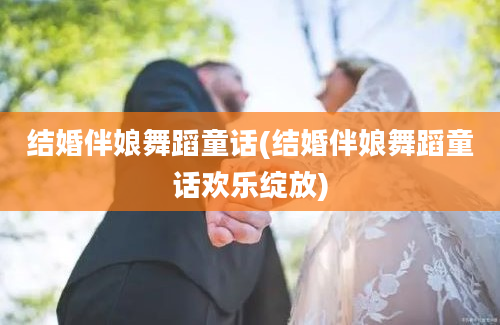 结婚伴娘舞蹈童话(结婚伴娘舞蹈童话欢乐绽放)