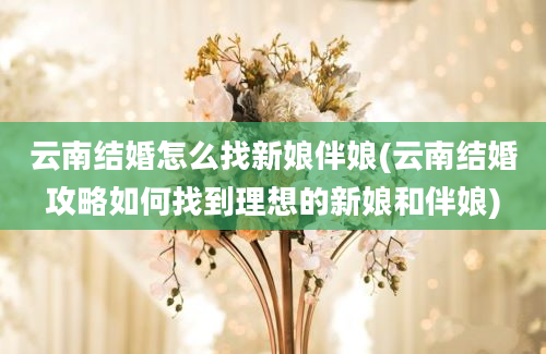 云南结婚怎么找新娘伴娘(云南结婚攻略如何找到理想的新娘和伴娘)