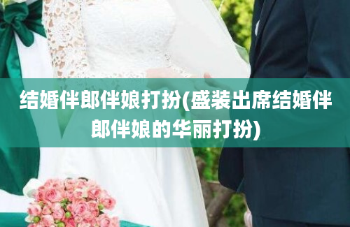 结婚伴郎伴娘打扮(盛装出席结婚伴郎伴娘的华丽打扮)