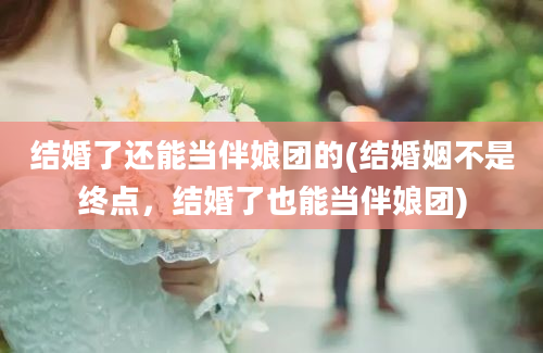 结婚了还能当伴娘团的(结婚姻不是终点，结婚了也能当伴娘团)