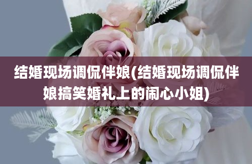 结婚现场调侃伴娘(结婚现场调侃伴娘搞笑婚礼上的闹心小姐)