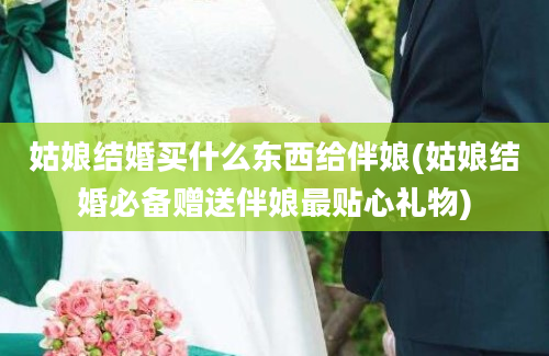 姑娘结婚买什么东西给伴娘(姑娘结婚必备赠送伴娘最贴心礼物)