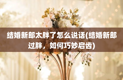 结婚新郎太胖了怎么说话(结婚新郎过胖，如何巧妙启齿)