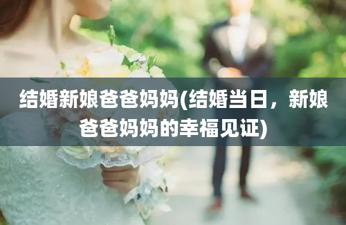 结婚新娘爸爸妈妈(结婚当日，新娘爸爸妈妈的幸福见证)