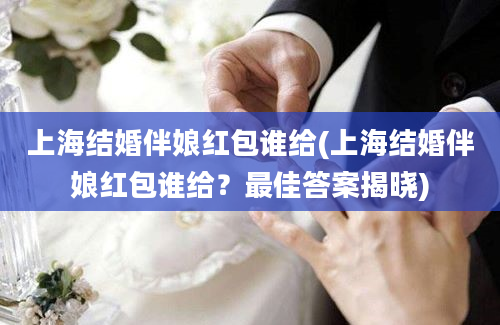 上海结婚伴娘红包谁给(上海结婚伴娘红包谁给？最佳答案揭晓)