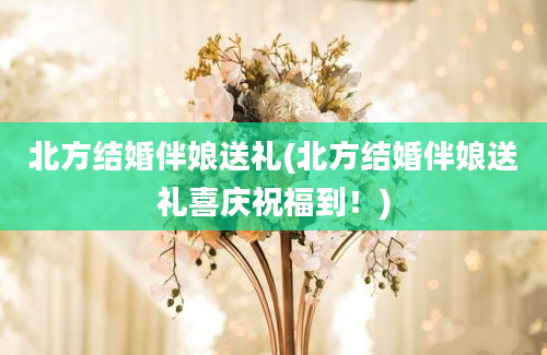 北方结婚伴娘送礼(北方结婚伴娘送礼喜庆祝福到！)