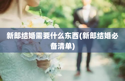 新郎结婚需要什么东西(新郎结婚必备清单)