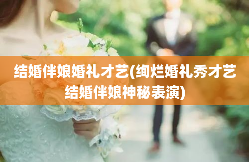 结婚伴娘婚礼才艺(绚烂婚礼秀才艺结婚伴娘神秘表演)