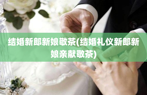 结婚新郎新娘敬茶(结婚礼仪新郎新娘亲献敬茶)