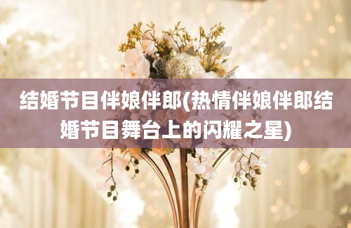 结婚节目伴娘伴郎(热情伴娘伴郎结婚节目舞台上的闪耀之星)