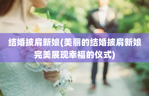 结婚披肩新娘(美丽的结婚披肩新娘完美展现幸福的仪式)