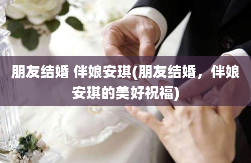 朋友结婚 伴娘安琪(朋友结婚，伴娘安琪的美好祝福)