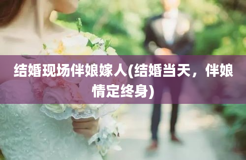 结婚现场伴娘嫁人(结婚当天，伴娘情定终身)