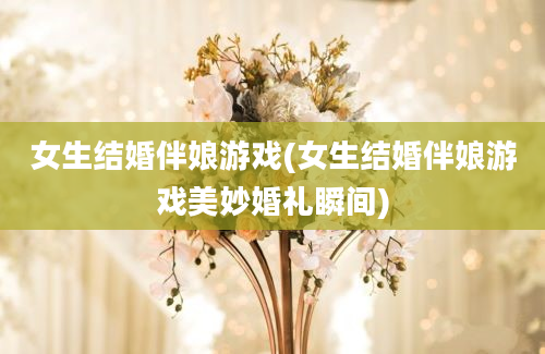 女生结婚伴娘游戏(女生结婚伴娘游戏美妙婚礼瞬间)