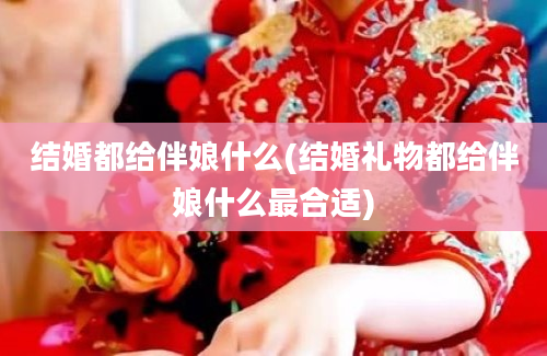 结婚都给伴娘什么(结婚礼物都给伴娘什么最合适)