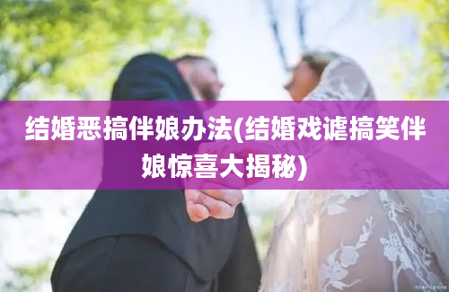 结婚恶搞伴娘办法(结婚戏谑搞笑伴娘惊喜大揭秘)