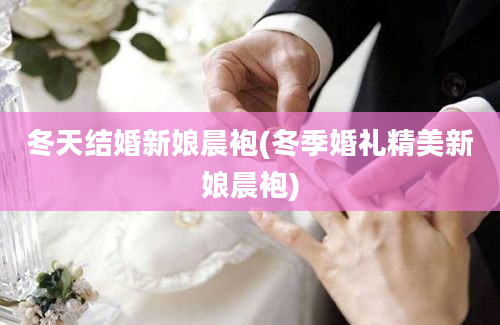 冬天结婚新娘晨袍(冬季婚礼精美新娘晨袍)