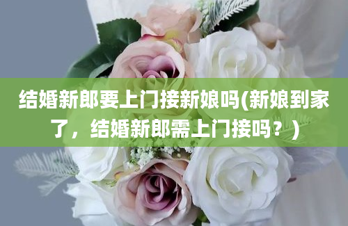 结婚新郎要上门接新娘吗(新娘到家了，结婚新郎需上门接吗？)