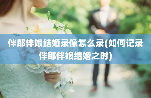 伴郎伴娘结婚录像怎么录(如何记录伴郎伴娘结婚之时)