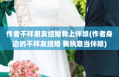 作者不祥朋友结婚我上伴娘(作者身边的不祥友结婚 我执意当伴娘)