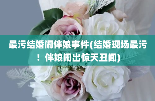 最污结婚闹伴娘事件(结婚现场最污！伴娘闹出惊天丑闻)