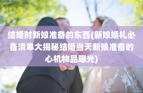 结婚时新娘准备的东西(新娘婚礼必备清单大揭秘结婚当天新娘准备的心机物品曝光)