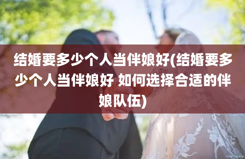 结婚要多少个人当伴娘好(结婚要多少个人当伴娘好 如何选择合适的伴娘队伍)