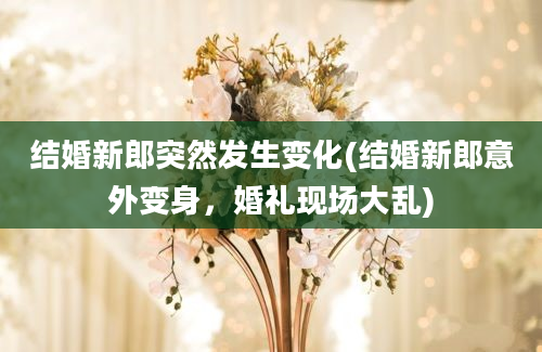 结婚新郎突然发生变化(结婚新郎意外变身，婚礼现场大乱)