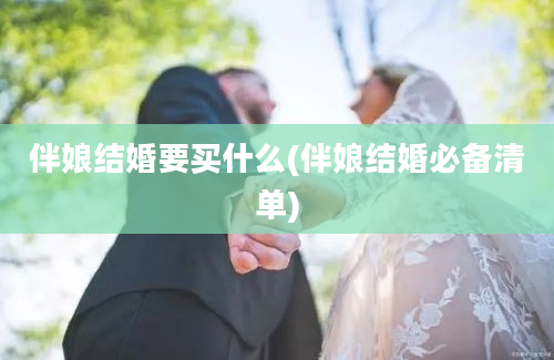 伴娘结婚要买什么(伴娘结婚必备清单)