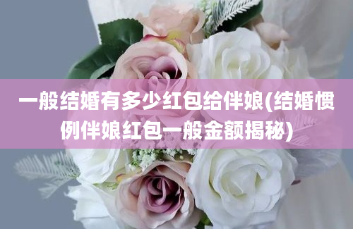 一般结婚有多少红包给伴娘(结婚惯例伴娘红包一般金额揭秘)