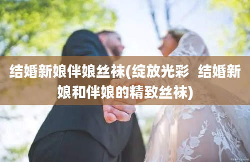 结婚新娘伴娘丝袜(绽放光彩  结婚新娘和伴娘的精致丝袜)