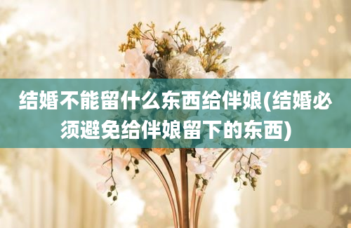 结婚不能留什么东西给伴娘(结婚必须避免给伴娘留下的东西)