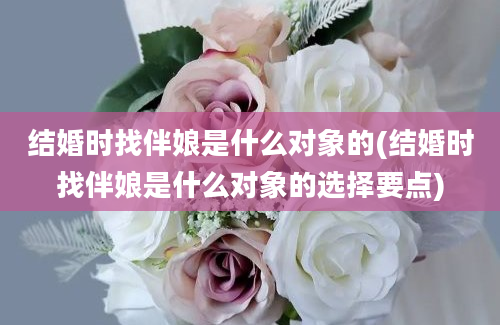 结婚时找伴娘是什么对象的(结婚时找伴娘是什么对象的选择要点)