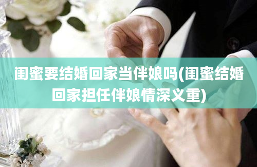 闺蜜要结婚回家当伴娘吗(闺蜜结婚回家担任伴娘情深义重)